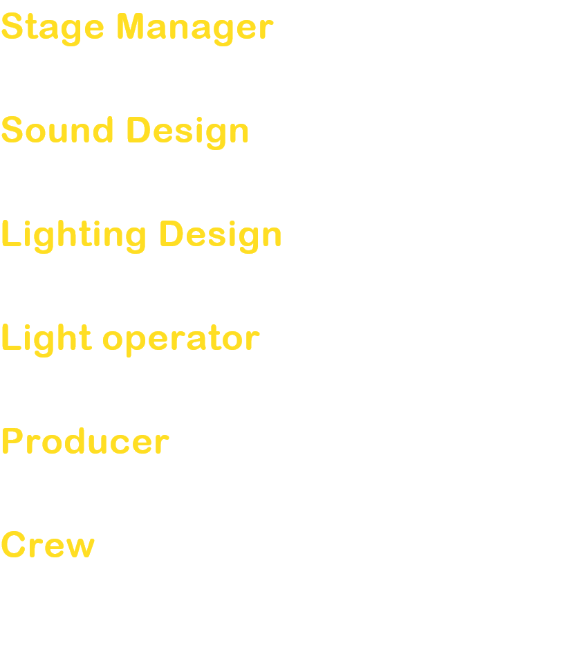 Stage Manager
Sato Haruhiko

Sound Design
Kato Chieri

Lighting Design
Sakamoto Yoshimi

Light operator
Yatsunami Mihoko

Producer
Shimanuki Yumi

Crew
Miyazawa Yasunori / Ino Akiko / Ishida Michihiko
