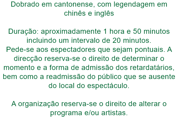 Dobrado em cantonense, com legendagem em chins e ingls

Durao: aproximadamente 1 hora e 50 minutos incluindo um intervalo de 20 minutos. 
Pede-se aos espectadores que sejam pontuais. A direco reserva-se o direito de determinar o momento e a forma de 