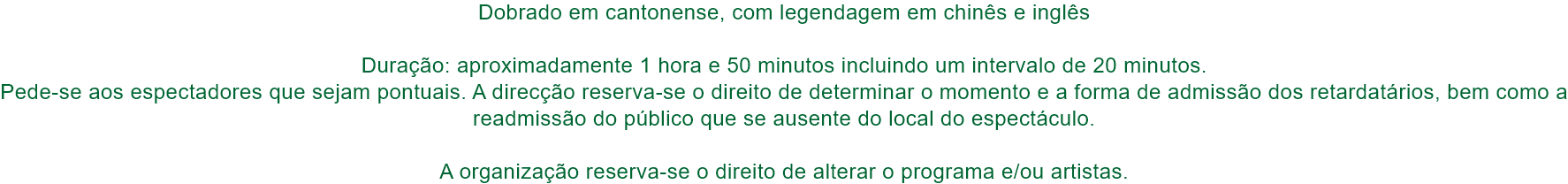 Dobrado em cantonense, com legendagem em chins e ingls

Durao: aproximadamente 1 hora e 50 minutos incluindo um intervalo de 20 minutos. 
Pede-se aos espectadores que sejam pontuais. A direco reserva-se o direito de determinar o momento e a forma de 