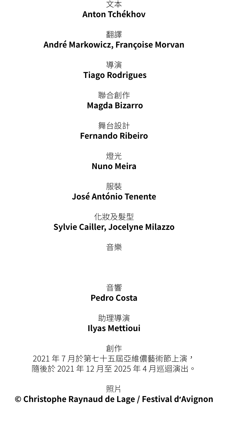 Anton Tchkhov 

 
Andr Markowicz, Franoise Morvan  


 Tiago Rodrigues  


 Magda Bizarro 

 
Fernando Ribeiro 

 
Nuno Meira 


Jos Antnio Tenente 


Sylvie Cailler, Jocelyne Milazzo

 




Pedro Costa

Ilyas Mettiou