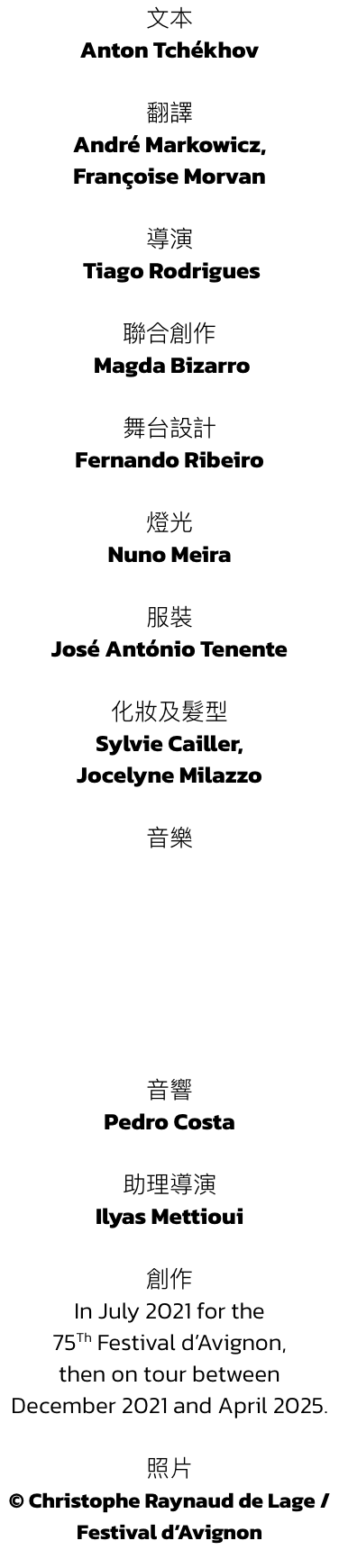 Anton Tchkhov 

 
Andr Markowicz, 
Franoise Morvan  


 Tiago Rodrigues  

 Magda Bizarro 


Fernando Ribeiro 

 
Nuno Meira 

 
Jos Antnio Tenente 

 
Sylvie Cailler, 
Jocelyne Milazzo








 
Pedro Costa

 
Ilyas 